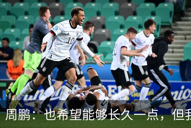 周鹏：也希望能够长久一点，但我觉得差不多是最后一个赛季了