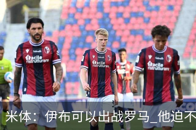 米体：伊布可以出战罗马 他迫不及待面对穆帅