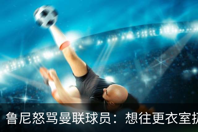 鲁尼怒骂曼联球员：想往更衣室扔个鞭炮，你们配穿这件球衣吗