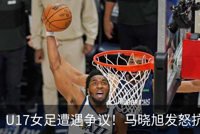 U17女足遭遇争议！马晓旭发怒抗议，点球被取消主裁两次改判